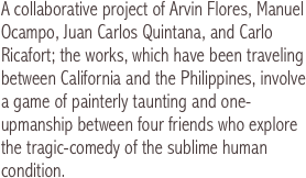 A collaborative project of Arvin Flores, Manuel Ocampo, Juan Carlos Quintana, and Carlo Ricafort; the works, which have been traveling between California and the Philippines, involve a game of painterly taunting and one-upmanship between four friends who explore the tragic-comedy of the sublime human condition. 
