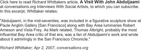 Click here to read Richard Whittakers article, A Visit With John Abduljaami at conversations.org Interviews With Social Artists, to which you can subscribe.  In this excerpt, Whittaker relates:
"Abduljaami, in the mid-seventies, was included in a figurative sculpture show at Paule Anglim Gallery [San Francisco] along with Bay Area luminaries Robert Arneson and Viola Frey. As Mark related, Thomas Albright, probably the most influential Bay Area critic of that era, was a fan of Abduljaami’s work and wrote about it admiringly in the San Francisco Chronicle."
Richard Whittaker; Apr 2, 2007, conversations.org