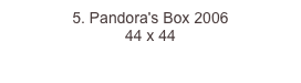 5. Pandora's Box 2006
44 x 44  
